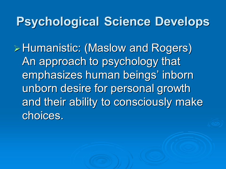Psychological Science Develops  Humanistic: (Maslow and Rogers) An approach to psychology that emphasizes human beings’ inborn unborn desire for personal growth and their ability to consciously make choices.