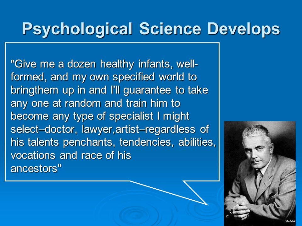 Psychological Science Develops Give me a dozen healthy infants, well- formed, and my own specified world to bringthem up in and I ll guarantee to take any one at random and train him to become any type of specialist I might select–doctor, lawyer,artist–regardless of his talents penchants, tendencies, abilities, vocations and race of his ancestors