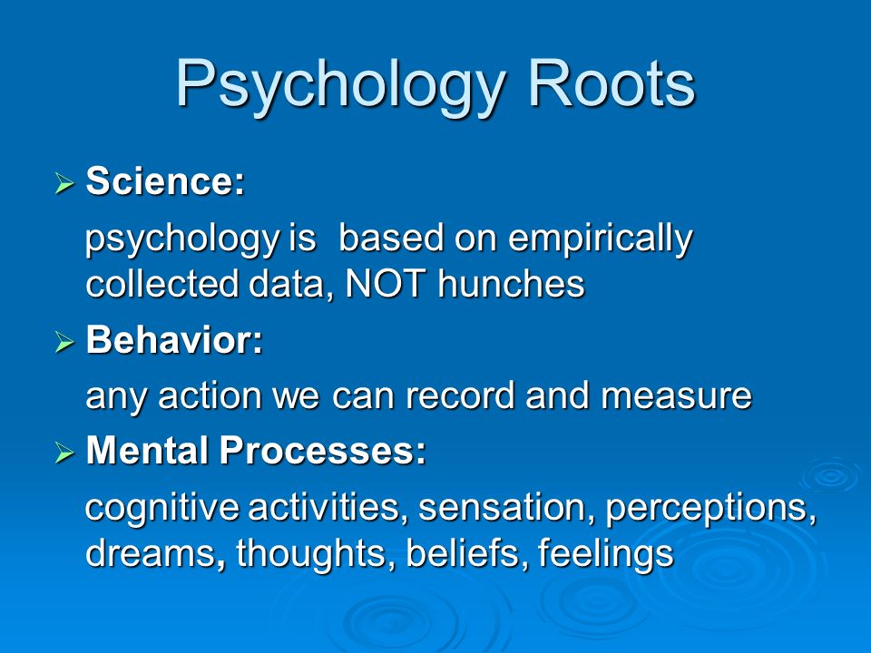 Psychology Roots  Science: psychology is based on empirically collected data, NOT hunches psychology is based on empirically collected data, NOT hunches  Behavior: any action we can record and measure  Mental Processes: cognitive activities, sensation, perceptions, dreams, thoughts, beliefs, feelings cognitive activities, sensation, perceptions, dreams, thoughts, beliefs, feelings