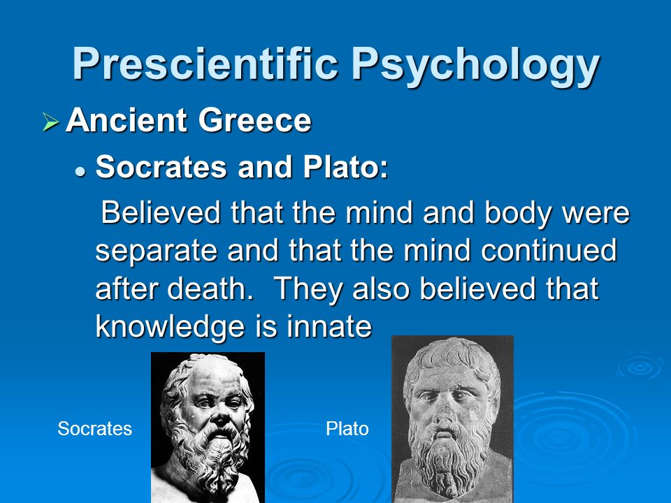 Prescientific Psychology  Ancient Greece Socrates and Plato: Socrates and Plato: Believed that the mind and body were separate and that the mind continued after death.