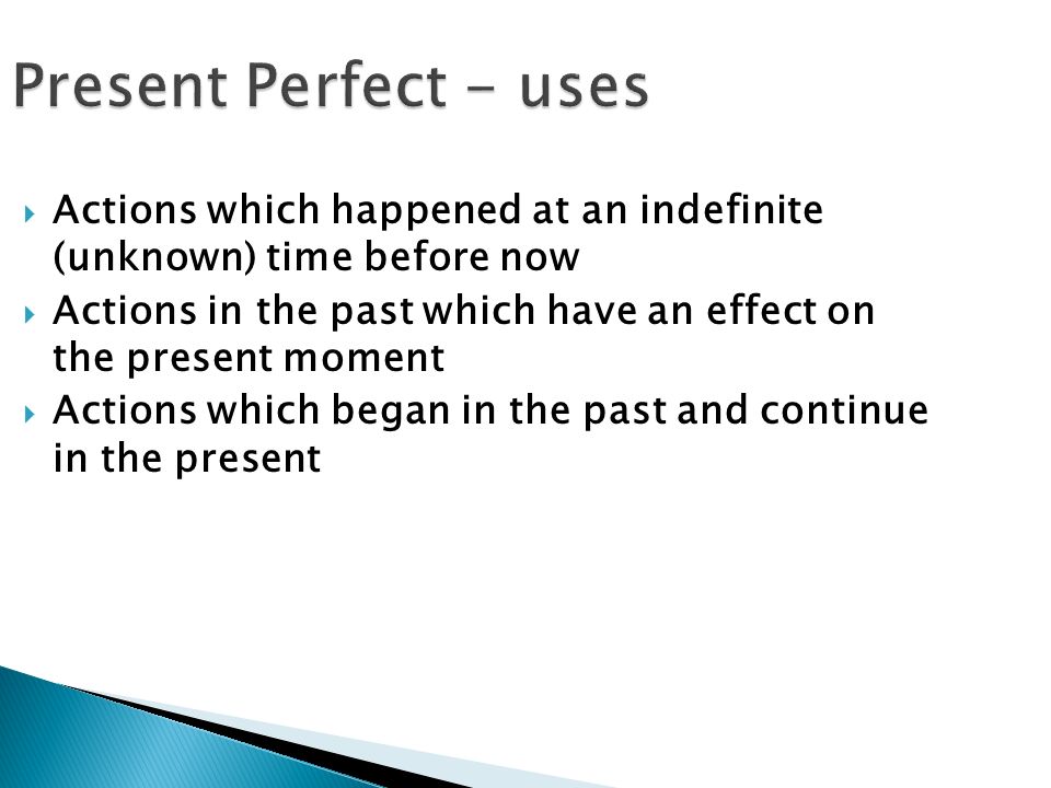 Present Perfect - uses  Actions which happened at an indefinite (unknown) time before now  Actions in the past which have an effect on the present moment  Actions which began in the past and continue in the present