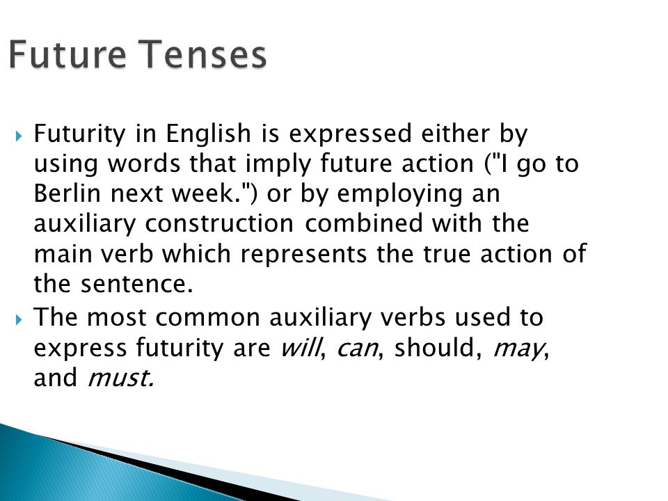 Future Tenses  Futurity in English is expressed either by using words that imply future action ( I go to Berlin next week. ) or by employing an auxiliary construction combined with the main verb which represents the true action of the sentence.