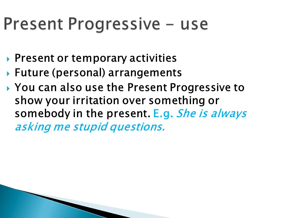 Present Progressive - use  Present or temporary activities  Future (personal) arrangements  You can also use the Present Progressive to show your irritation over something or somebody in the present.