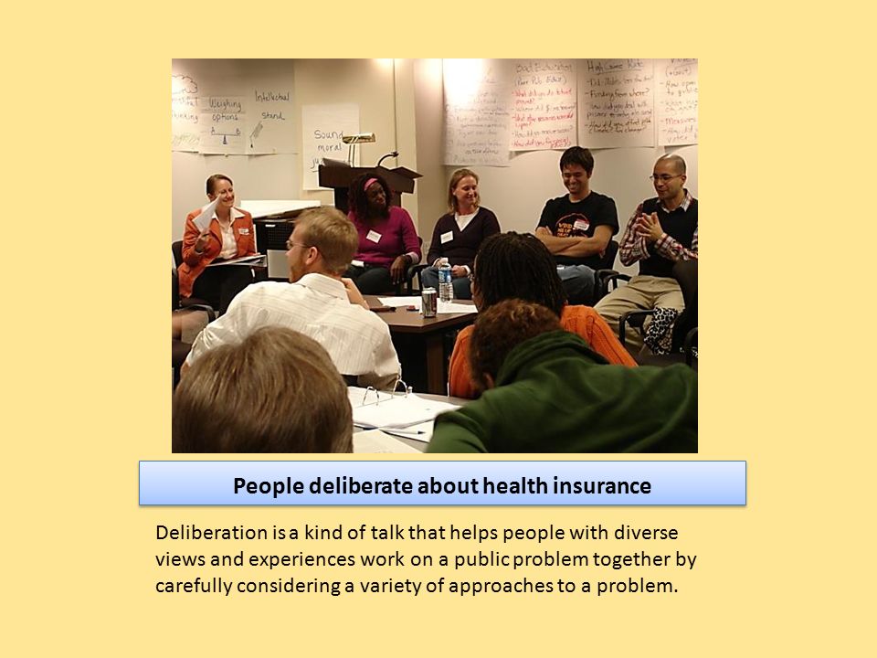 People deliberate about health insurance Deliberation is a kind of talk that helps people with diverse views and experiences work on a public problem together by carefully considering a variety of approaches to a problem.