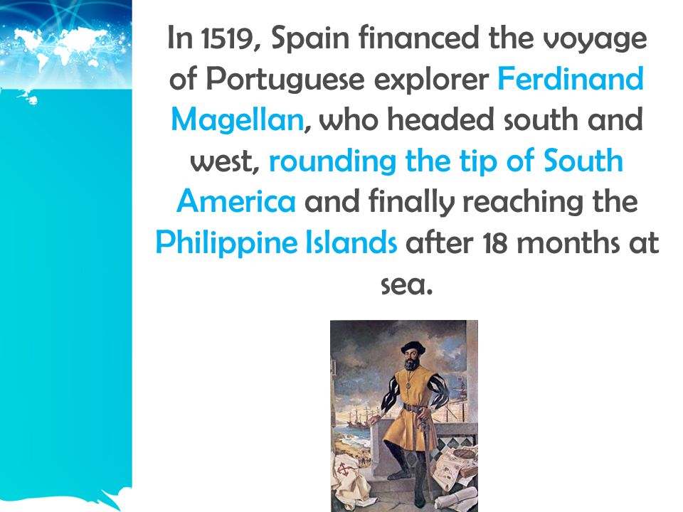 In 1519, Spain financed the voyage of Portuguese explorer Ferdinand Magellan, who headed south and west, rounding the tip of South America and finally reaching the Philippine Islands after 18 months at sea.