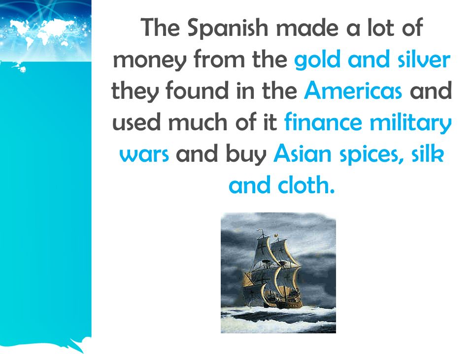 The Spanish made a lot of money from the gold and silver they found in the Americas and used much of it finance military wars and buy Asian spices, silk and cloth.