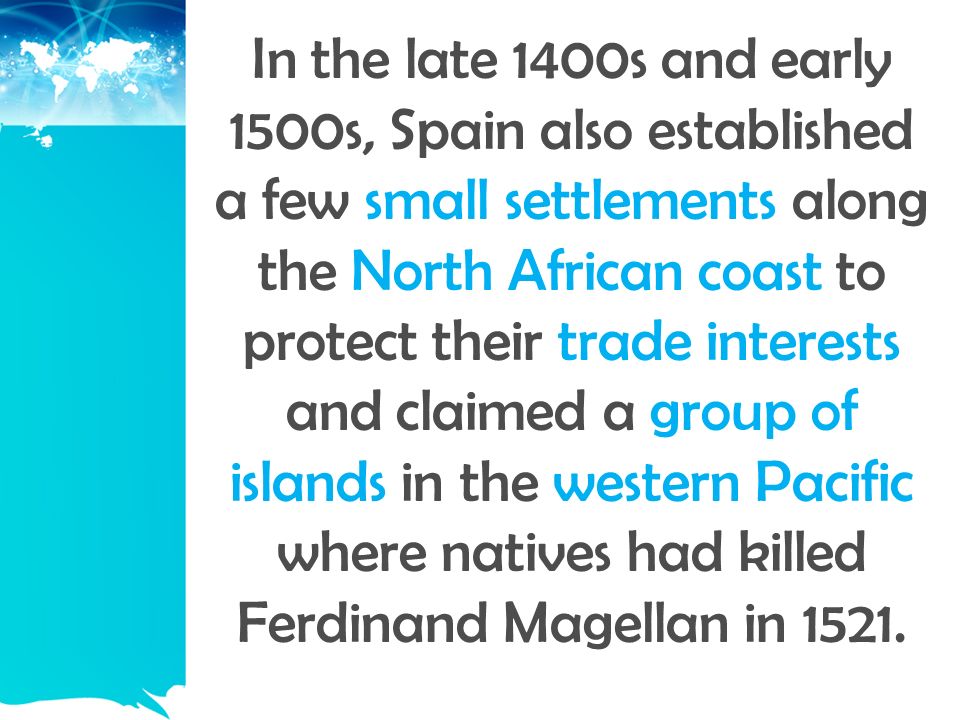 In the late 1400s and early 1500s, Spain also established a few small settlements along the North African coast to protect their trade interests and claimed a group of islands in the western Pacific where natives had killed Ferdinand Magellan in 1521.