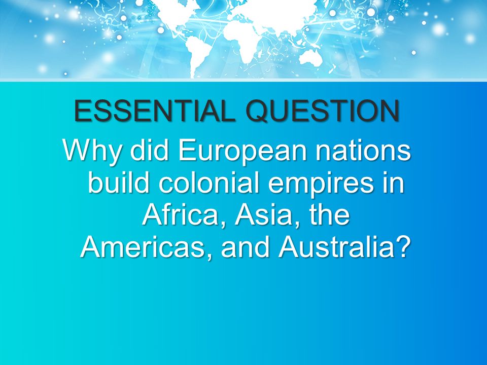 ESSENTIAL QUESTION Why did European nations build colonial empires in Africa, Asia, the Americas, and Australia