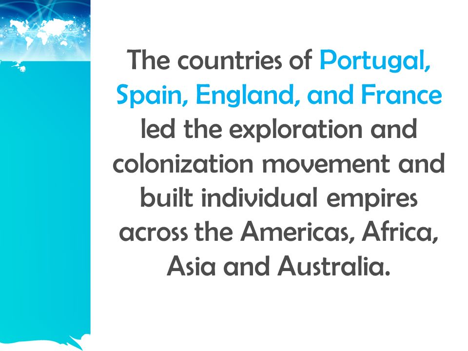 The countries of Portugal, Spain, England, and France led the exploration and colonization movement and built individual empires across the Americas, Africa, Asia and Australia.