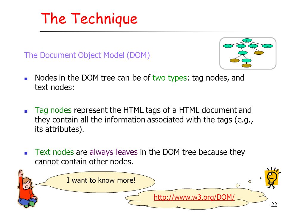 The Document Object Model (DOM) Nodes in the DOM tree can be of two types: tag nodes, and text nodes: Tag nodes represent the HTML tags of a HTML document and they contain all the information associated with the tags (e.g., its attributes).