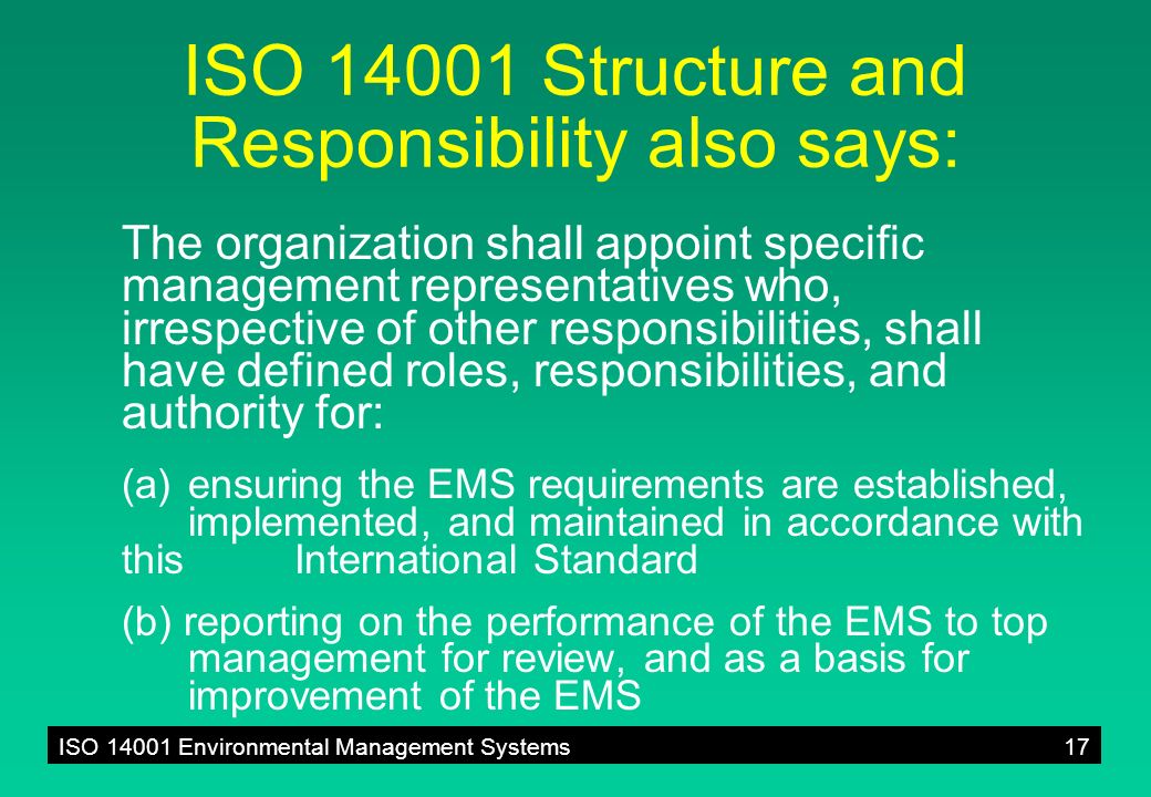 ISO Environmental Management Systems17 ISO Structure and Responsibility also says: The organization shall appoint specific management representatives who, irrespective of other responsibilities, shall have defined roles, responsibilities, and authority for: (a)ensuring the EMS requirements are established, implemented, and maintained in accordance with this International Standard (b) reporting on the performance of the EMS to top management for review, and as a basis for improvement of the EMS