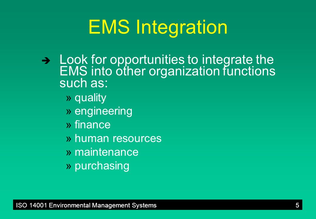 ISO Environmental Management Systems5 EMS Integration  Look for opportunities to integrate the EMS into other organization functions such as: »quality »engineering »finance »human resources »maintenance »purchasing
