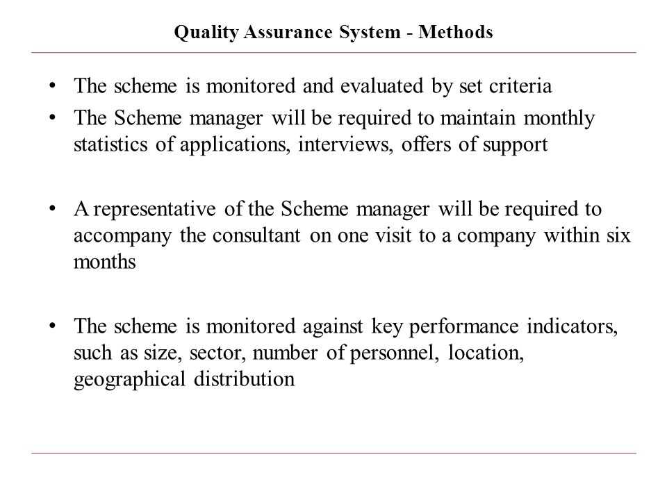 Quality Assurance System - Methods The scheme is monitored and evaluated by set criteria The Scheme manager will be required to maintain monthly statistics of applications, interviews, offers of support A representative of the Scheme manager will be required to accompany the consultant on one visit to a company within six months The scheme is monitored against key performance indicators, such as size, sector, number of personnel, location, geographical distribution
