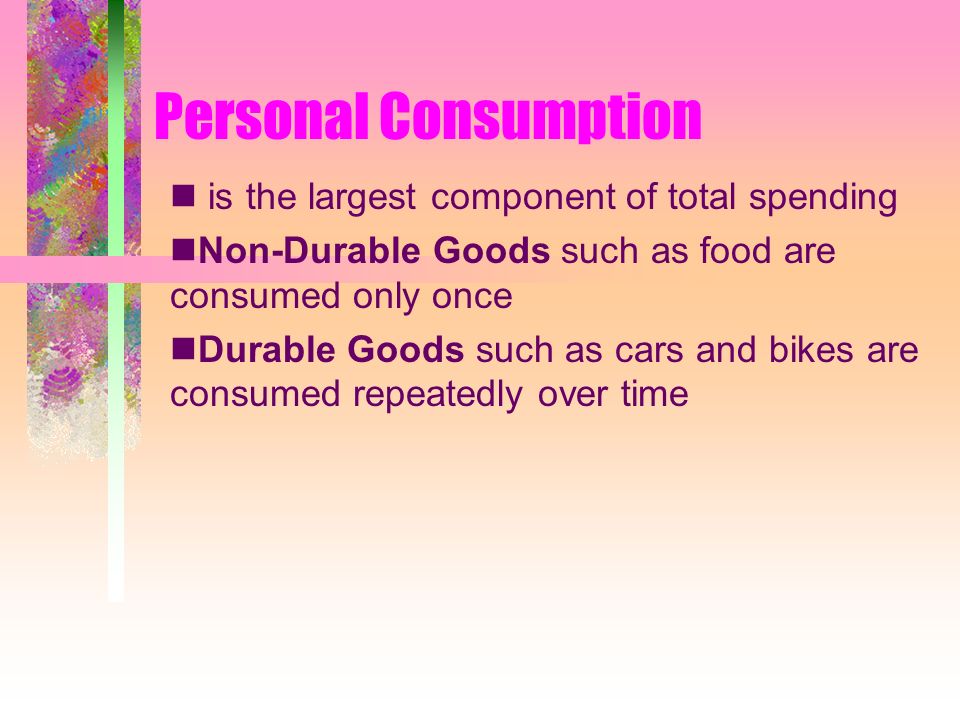 Personal Consumption is the largest component of total spending Non-Durable Goods such as food are consumed only once Durable Goods such as cars and bikes are consumed repeatedly over time