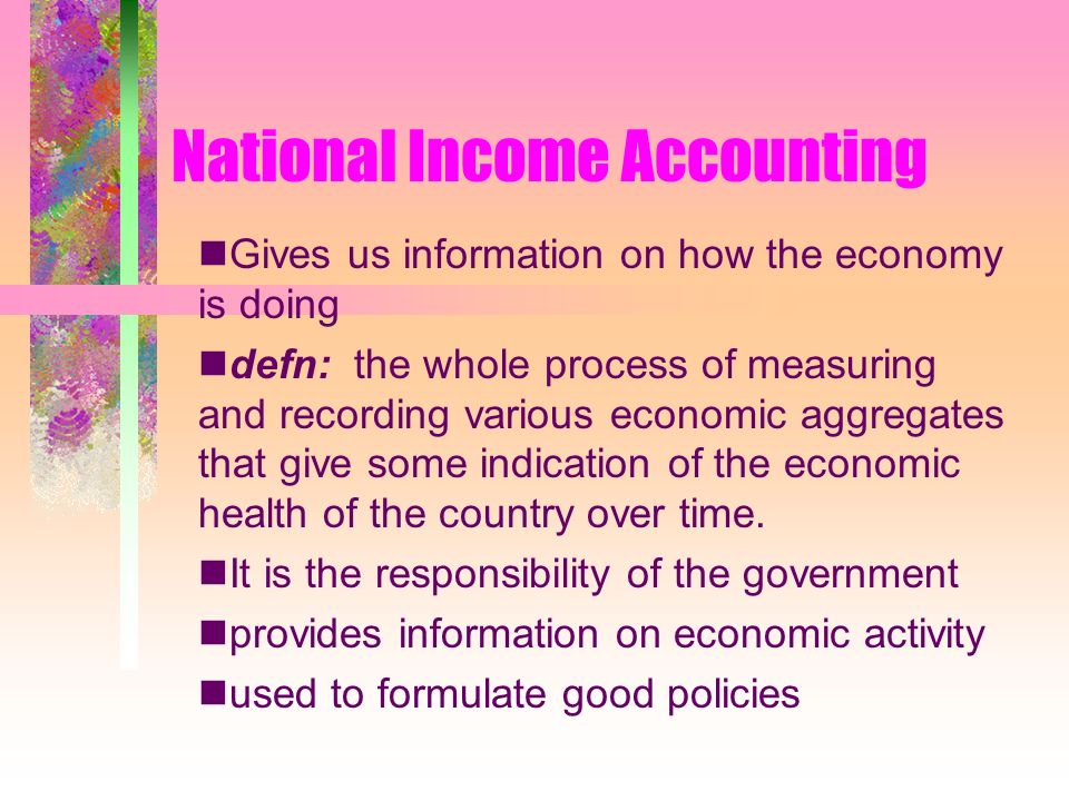 National Income Accounting Gives us information on how the economy is doing defn: the whole process of measuring and recording various economic aggregates that give some indication of the economic health of the country over time.