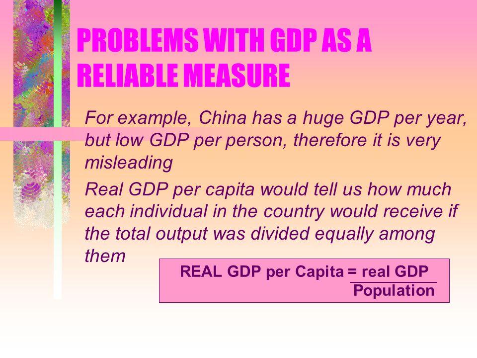 PROBLEMS WITH GDP AS A RELIABLE MEASURE For example, China has a huge GDP per year, but low GDP per person, therefore it is very misleading Real GDP per capita would tell us how much each individual in the country would receive if the total output was divided equally among them REAL GDP per Capita = real GDP Population