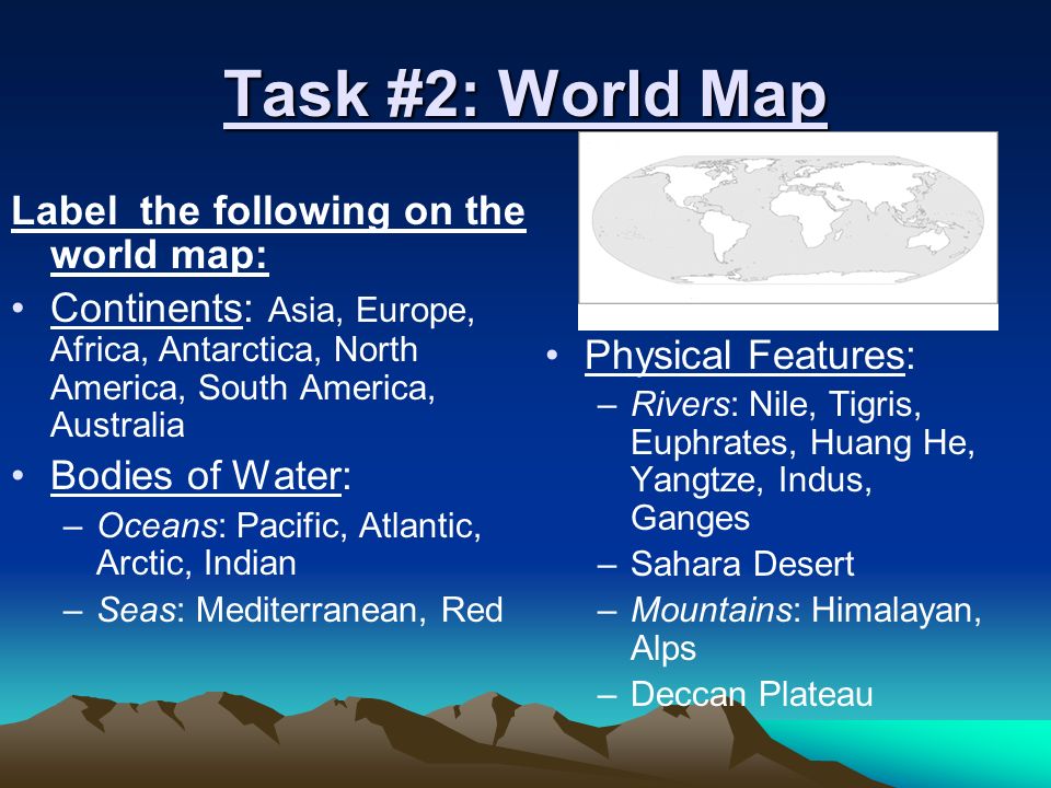 Task #2: World Map Label the following on the world map: Continents: Asia, Europe, Africa, Antarctica, North America, South America, Australia Bodies of Water: –Oceans: Pacific, Atlantic, Arctic, Indian –Seas: Mediterranean, Red Physical Features: –Rivers: Nile, Tigris, Euphrates, Huang He, Yangtze, Indus, Ganges –Sahara Desert –Mountains: Himalayan, Alps –Deccan Plateau