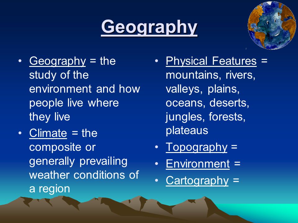 Geography Geography = the study of the environment and how people live where they live Climate = the composite or generally prevailing weather conditions of a region Physical Features = mountains, rivers, valleys, plains, oceans, deserts, jungles, forests, plateaus Topography = Environment = Cartography =