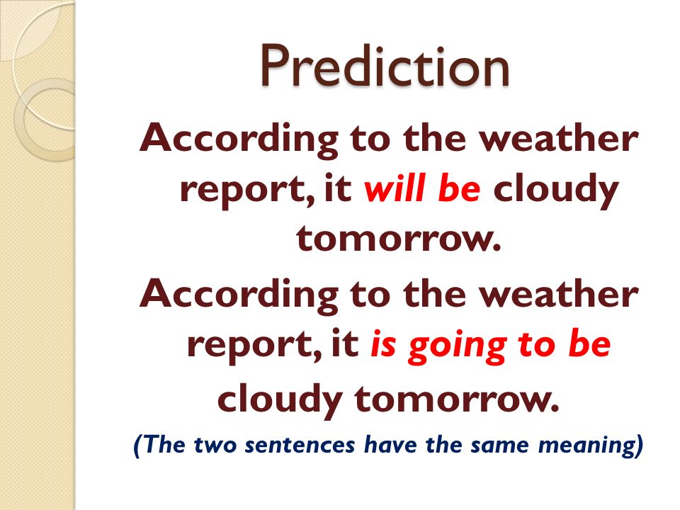 Prediction According to the weather report, it will be cloudy tomorrow.