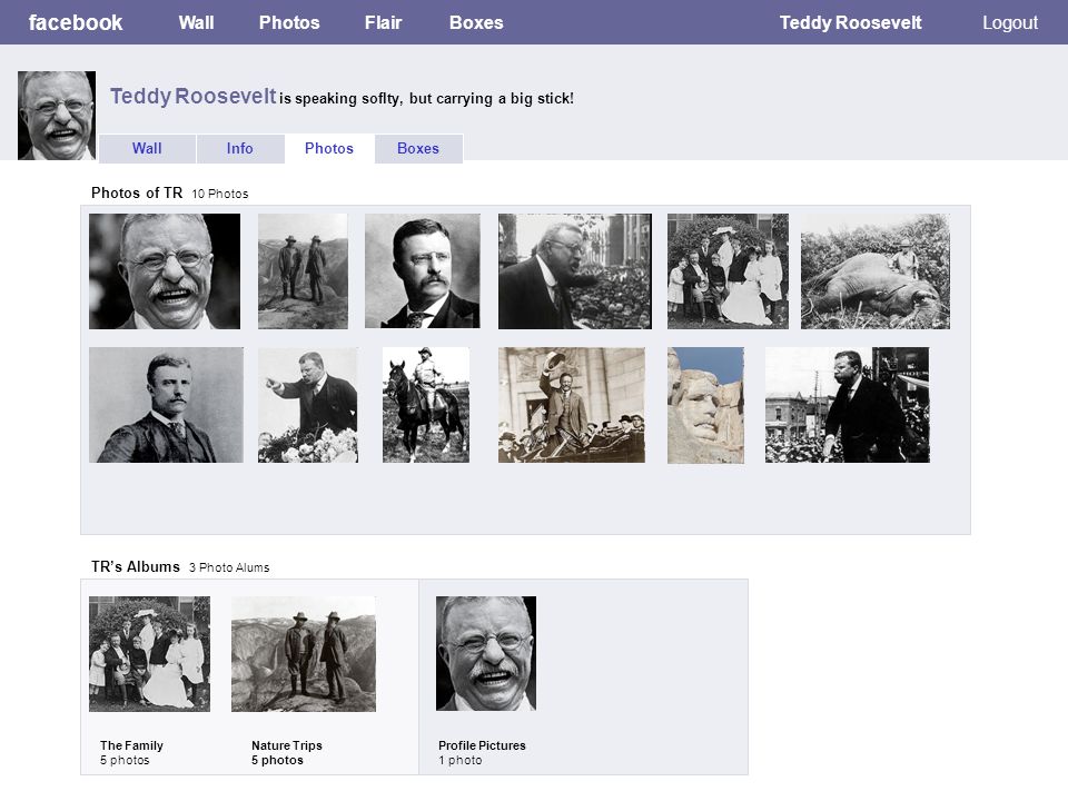 facebook WallPhotosFlairBoxesTeddy RooseveltLogout WallInfoPhotosBoxes Photos of TR 10 Photos TR’s Albums 3 Photo Alums The Family 5 photos Nature Trips 5 photos Profile Pictures 1 photo Teddy Roosevelt is speaking soflty, but carrying a big stick!