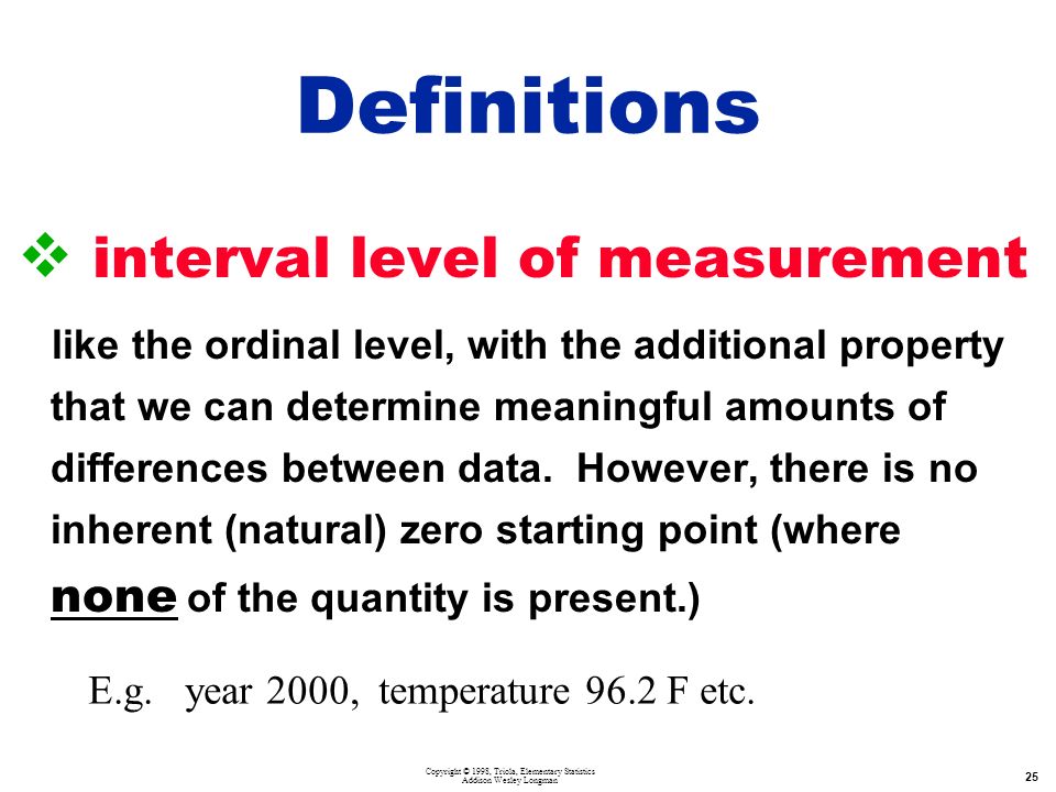 Copyright © 1998, Triola, Elementary Statistics Addison Wesley Longman 25  interval level of measurement like the ordinal level, with the additional property that we can determine meaningful amounts of differences between data.