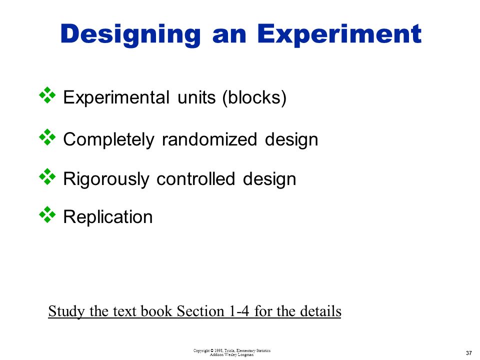 Copyright © 1998, Triola, Elementary Statistics Addison Wesley Longman 37 Designing an Experiment  Experimental units (blocks)  Completely randomized design  Rigorously controlled design  Replication Study the text book Section 1-4 for the details