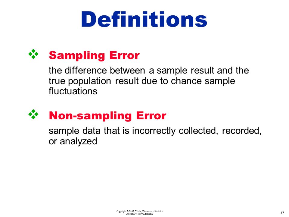 Copyright © 1998, Triola, Elementary Statistics Addison Wesley Longman 47  Sampling Error the difference between a sample result and the true population result due to chance sample fluctuations  Non-sampling Error sample data that is incorrectly collected, recorded, or analyzed Definitions