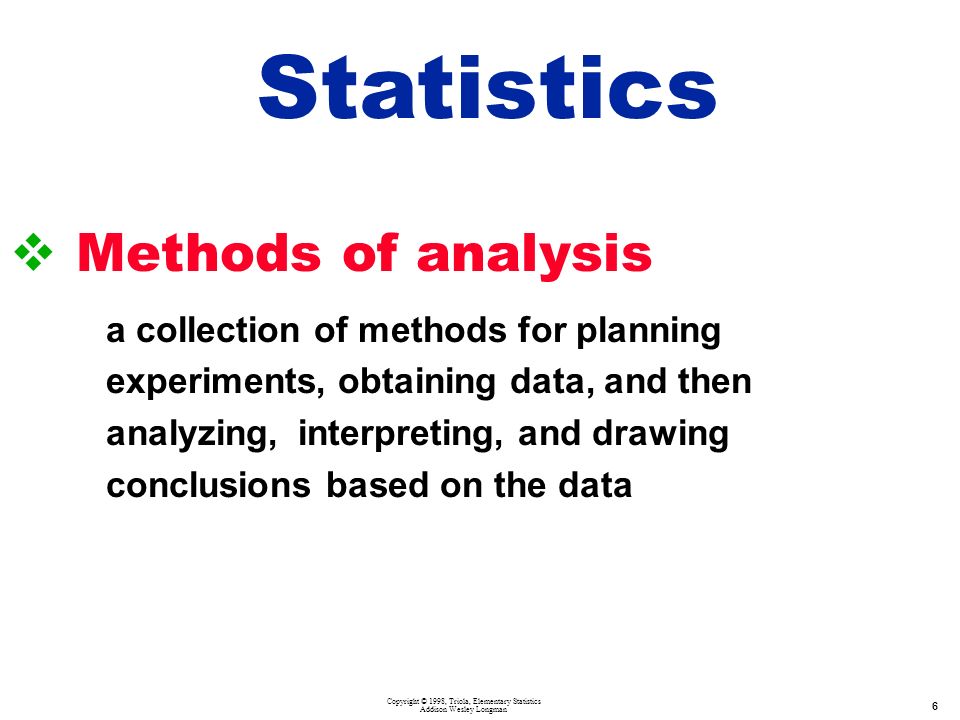 Copyright © 1998, Triola, Elementary Statistics Addison Wesley Longman 6  Methods of analysis a collection of methods for planning experiments, obtaining data, and then analyzing, interpreting, and drawing conclusions based on the data Statistics