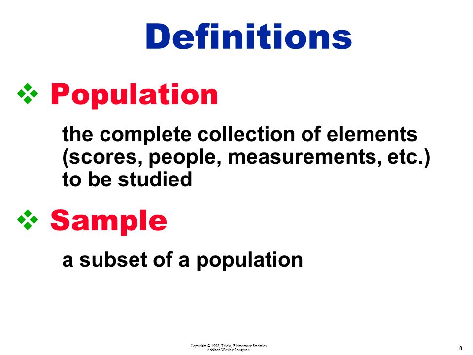 Copyright © 1998, Triola, Elementary Statistics Addison Wesley Longman 8  Population the complete collection of elements (scores, people, measurements, etc.) to be studied  Sample a subset of a population Definitions
