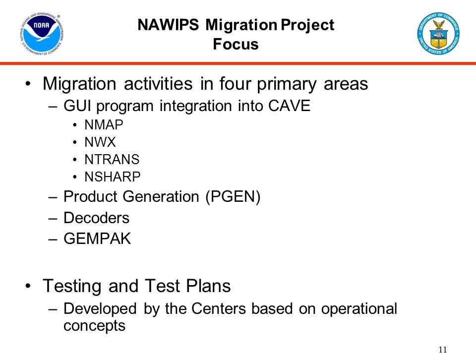 11 NAWIPS Migration Project Focus Migration activities in four primary areas –GUI program integration into CAVE NMAP NWX NTRANS NSHARP –Product Generation (PGEN) –Decoders –GEMPAK Testing and Test Plans –Developed by the Centers based on operational concepts