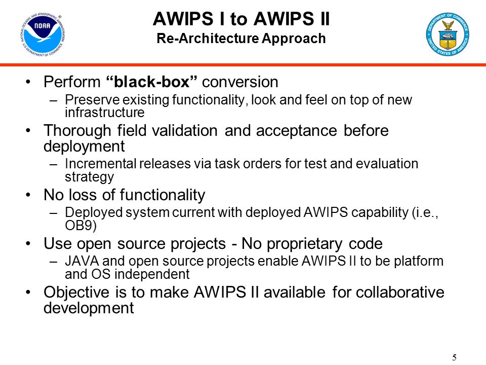 5 AWIPS I to AWIPS II Re-Architecture Approach Perform black-box conversion –Preserve existing functionality, look and feel on top of new infrastructure Thorough field validation and acceptance before deployment –Incremental releases via task orders for test and evaluation strategy No loss of functionality –Deployed system current with deployed AWIPS capability (i.e., OB9) Use open source projects - No proprietary code –JAVA and open source projects enable AWIPS II to be platform and OS independent Objective is to make AWIPS II available for collaborative development