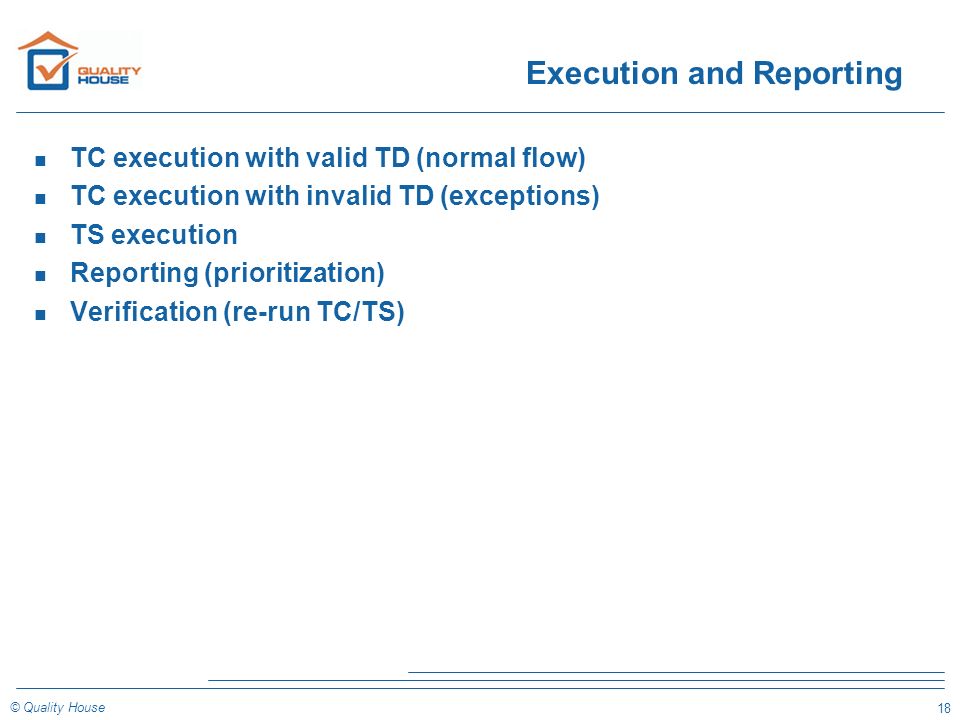 18 © Quality House Execution and Reporting n TC execution with valid TD (normal flow) n TC execution with invalid TD (exceptions) n TS execution n Reporting (prioritization) n Verification (re-run TC/TS)