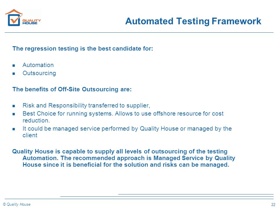 22 © Quality House Automated Testing Framework The regression testing is the best candidate for: n Automation n Outsourcing The benefits of Off-Site Outsourcing are: n Risk and Responsibility transferred to supplier, n Best Choice for running systems.