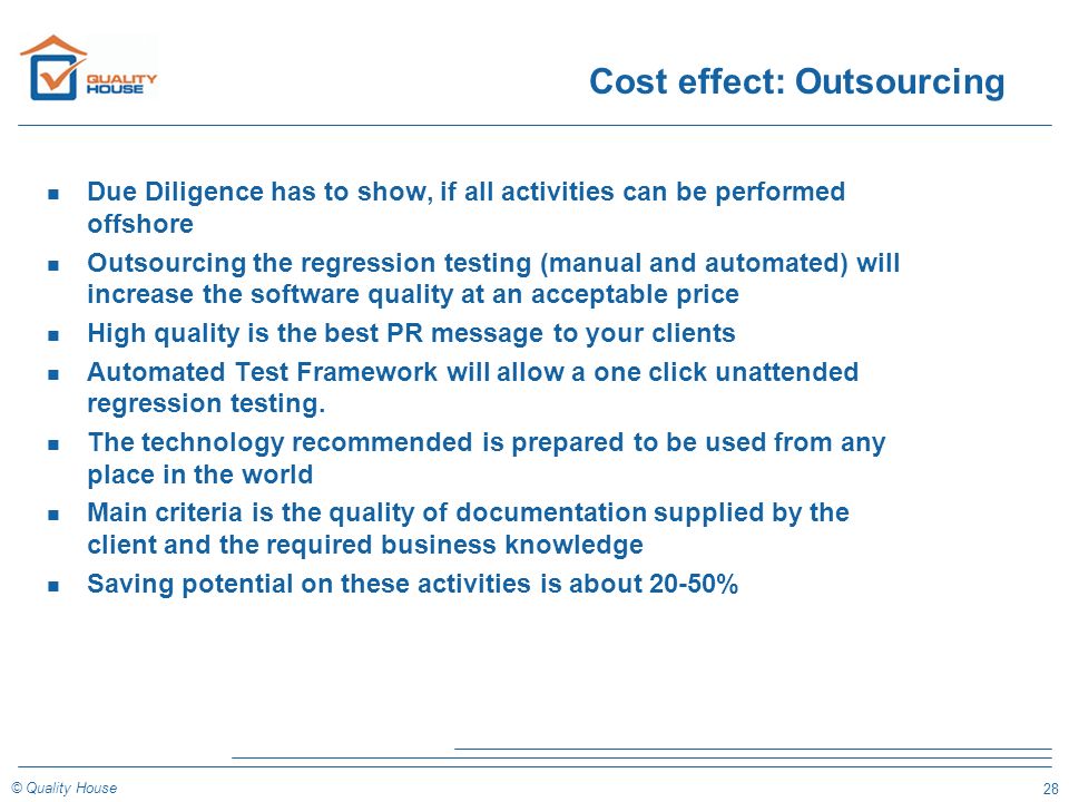 28 © Quality House Cost effect: Outsourcing n Due Diligence has to show, if all activities can be performed offshore n Outsourcing the regression testing (manual and automated) will increase the software quality at an acceptable price n High quality is the best PR message to your clients n Automated Test Framework will allow a one click unattended regression testing.