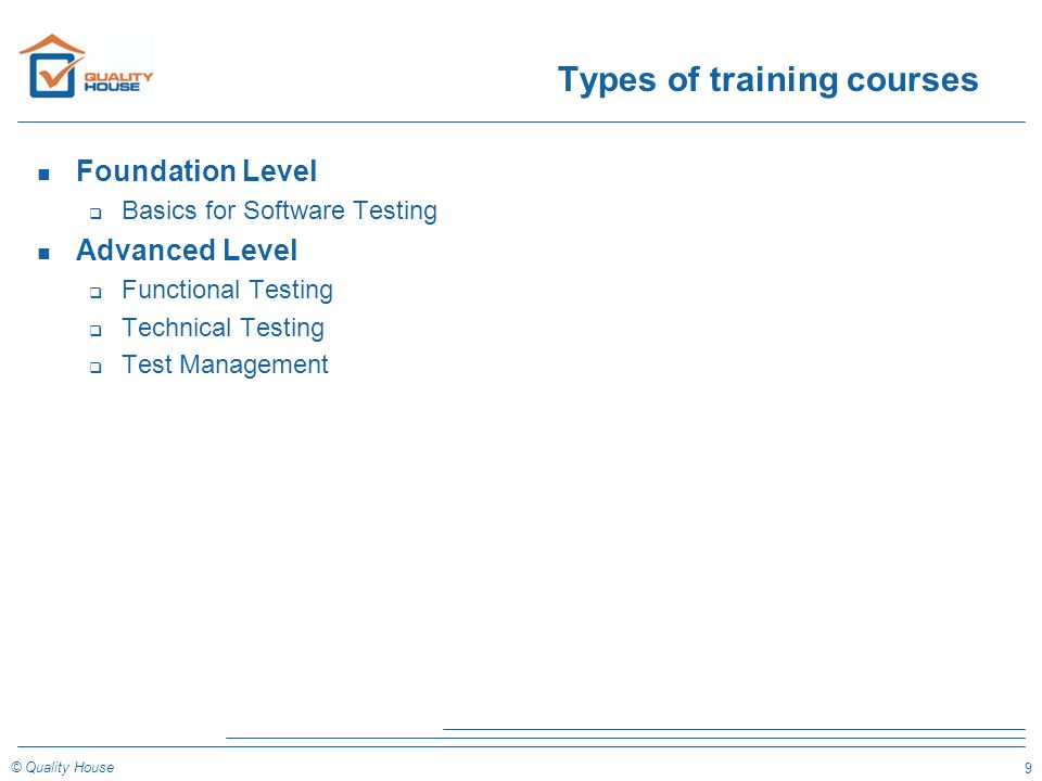 9 © Quality House Types of training courses n Foundation Level q Basics for Software Testing n Advanced Level q Functional Testing q Technical Testing q Test Management