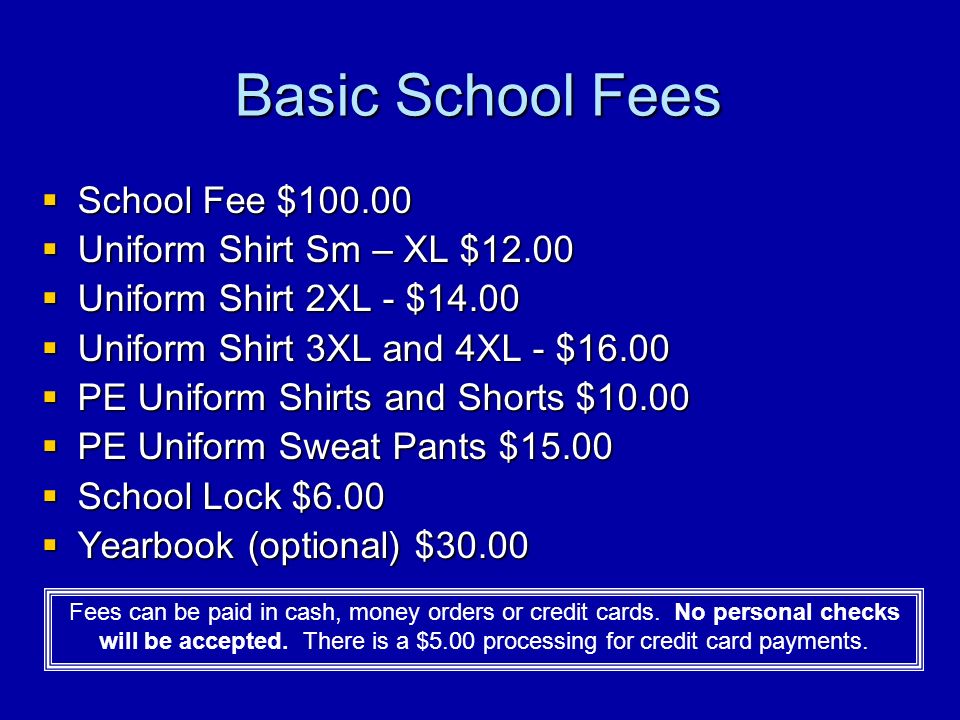 Basic School Fees  School Fee $  Uniform Shirt Sm – XL $12.00  Uniform Shirt 2XL - $14.00  Uniform Shirt 3XL and 4XL - $16.00  PE Uniform Shirts and Shorts $10.00  PE Uniform Sweat Pants $15.00  School Lock $6.00  Yearbook (optional) $30.00 Fees can be paid in cash, money orders or credit cards.
