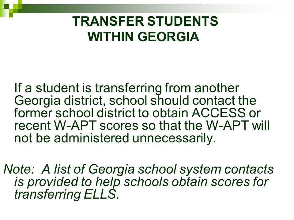TRANSFER STUDENTS WITHIN GEORGIA If a student is transferring from another Georgia district, school should contact the former school district to obtain ACCESS or recent W-APT scores so that the W-APT will not be administered unnecessarily.