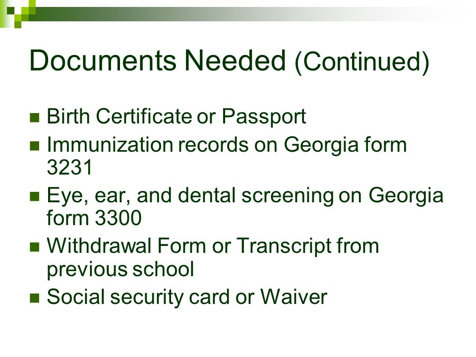 Documents Needed (Continued) Birth Certificate or Passport Immunization records on Georgia form 3231 Eye, ear, and dental screening on Georgia form 3300 Withdrawal Form or Transcript from previous school Social security card or Waiver