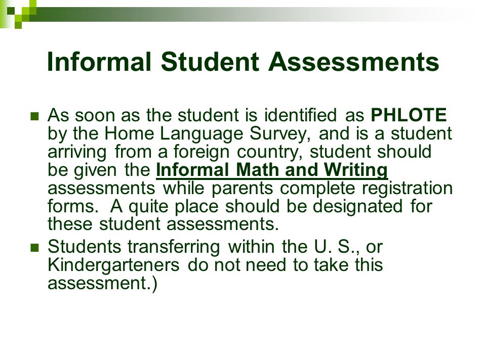 Informal Student Assessments As soon as the student is identified as PHLOTE by the Home Language Survey, and is a student arriving from a foreign country, student should be given the Informal Math and Writing assessments while parents complete registration forms.