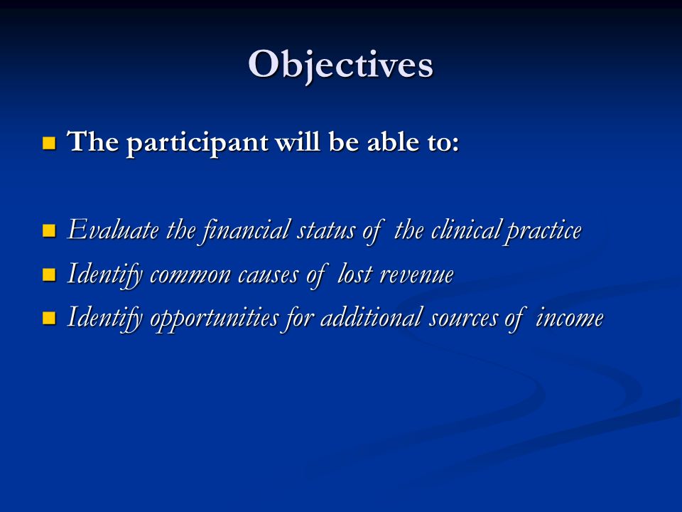 Objectives The participant will be able to: The participant will be able to: Evaluate the financial status of the clinical practice Evaluate the financial status of the clinical practice Identify common causes of lost revenue Identify common causes of lost revenue Identify opportunities for additional sources of income Identify opportunities for additional sources of income