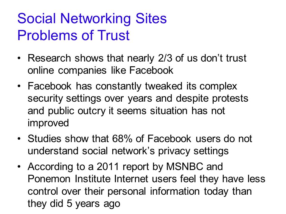 Social Networking Sites Problems of Trust Research shows that nearly 2/3 of us don’t trust online companies like Facebook Facebook has constantly tweaked its complex security settings over years and despite protests and public outcry it seems situation has not improved Studies show that 68% of Facebook users do not understand social network’s privacy settings According to a 2011 report by MSNBC and Ponemon Institute Internet users feel they have less control over their personal information today than they did 5 years ago   serious-threat-to-your-privacy-infographic/