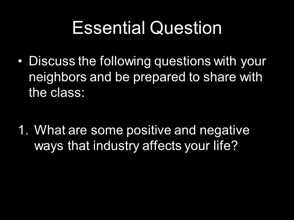 Essential Question Discuss the following questions with your neighbors and be prepared to share with the class: 1.What are some positive and negative ways that industry affects your life