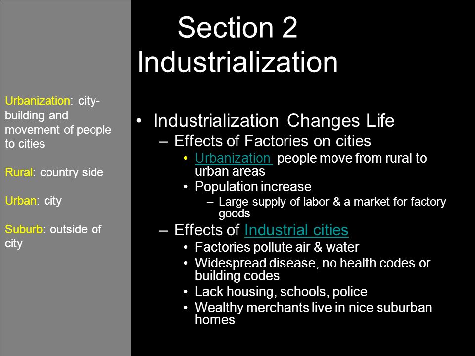 Industrialization Changes Life –Effects of Factories on cities Urbanization people move from rural to urban areasUrbanization Population increase –Large supply of labor & a market for factory goods –Effects of Industrial citiesIndustrial cities Factories pollute air & water Widespread disease, no health codes or building codes Lack housing, schools, police Wealthy merchants live in nice suburban homes Urbanization: city- building and movement of people to cities Rural: country side Urban: city Suburb: outside of city Section 2 Industrialization