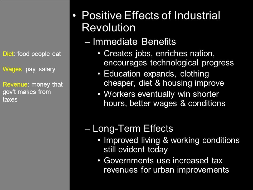 Positive Effects of Industrial Revolution –Immediate Benefits Creates jobs, enriches nation, encourages technological progress Education expands, clothing cheaper, diet & housing improve Workers eventually win shorter hours, better wages & conditions –Long-Term Effects Improved living & working conditions still evident today Governments use increased tax revenues for urban improvements Diet: food people eat Wages: pay, salary Revenue: money that gov’t makes from taxes