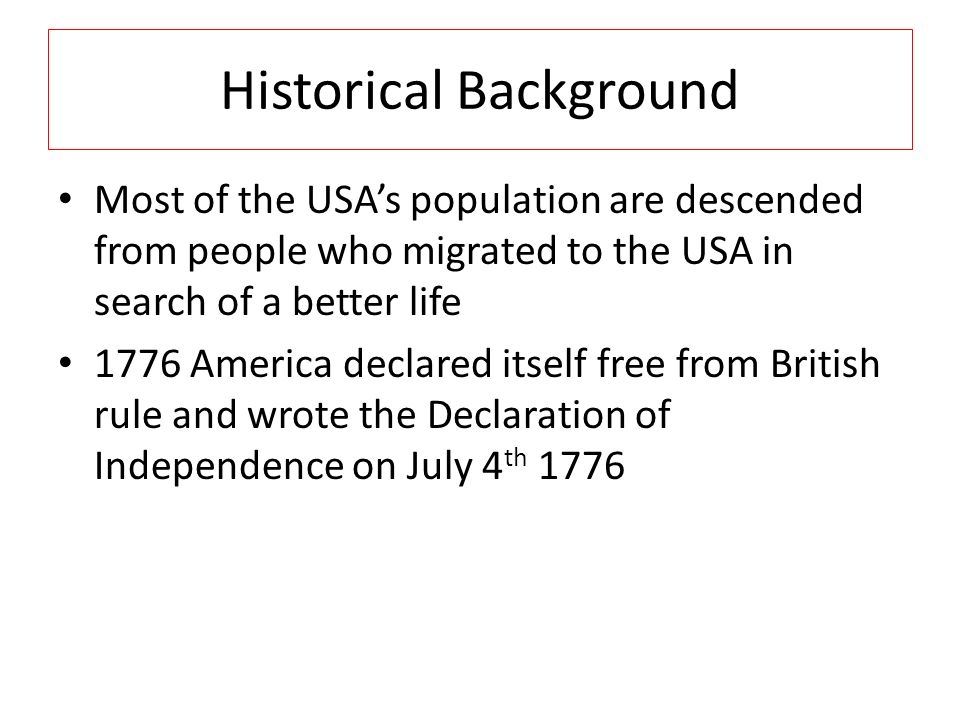 Historical Background Most of the USA’s population are descended from people who migrated to the USA in search of a better life 1776 America declared itself free from British rule and wrote the Declaration of Independence on July 4 th 1776