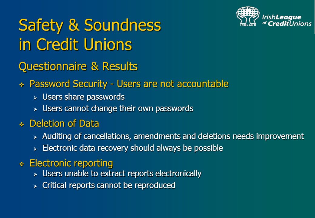 Safety & Soundness in Credit Unions Questionnaire & Results  Password Security - Users are not accountable  Users share passwords  Users cannot change their own passwords  Deletion of Data  Auditing of cancellations, amendments and deletions needs improvement  Electronic data recovery should always be possible  Electronic reporting  Users unable to extract reports electronically  Critical reports cannot be reproduced