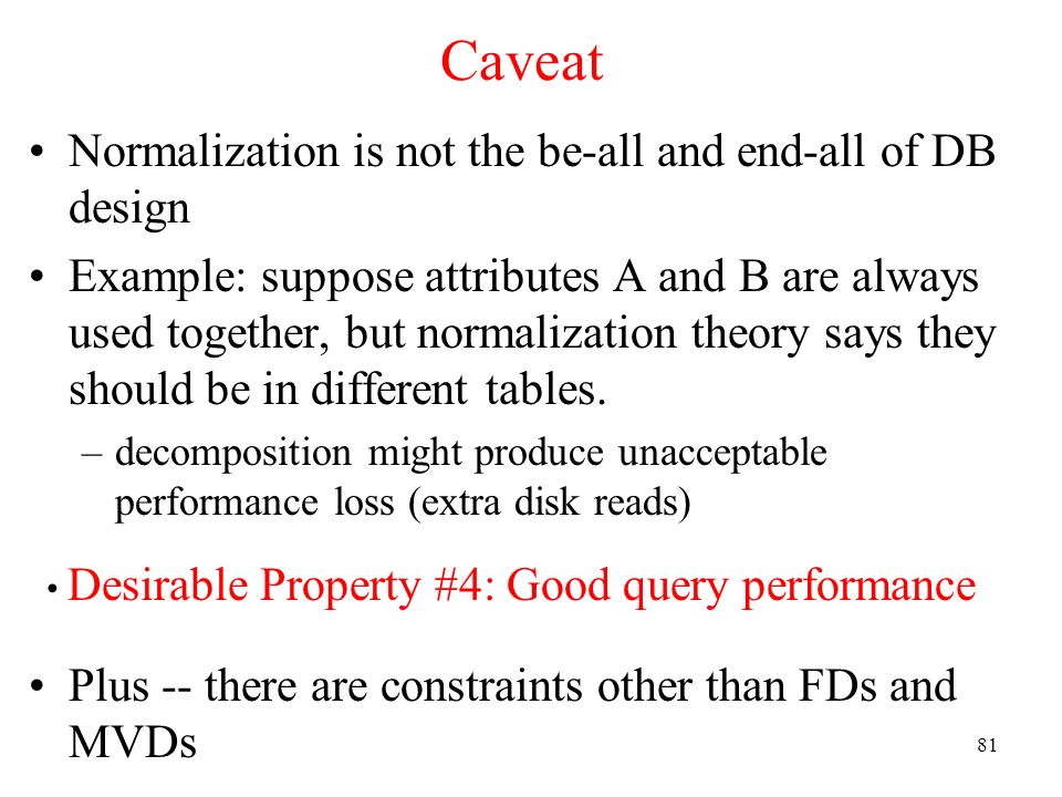 81 Caveat Normalization is not the be-all and end-all of DB design Example: suppose attributes A and B are always used together, but normalization theory says they should be in different tables.