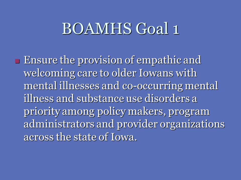 BOAMHS Goal 1 Ensure the provision of empathic and welcoming care to older Iowans with mental illnesses and co-occurring mental illness and substance use disorders a priority among policy makers, program administrators and provider organizations across the state of Iowa.