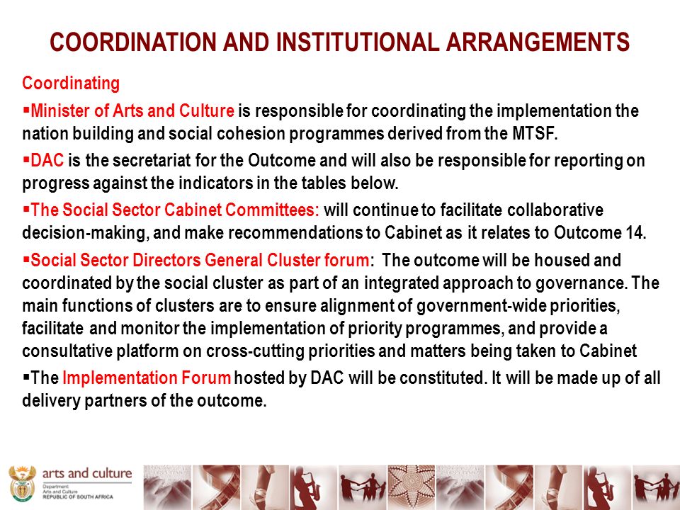 COORDINATION AND INSTITUTIONAL ARRANGEMENTS Coordinating  Minister of Arts and Culture is responsible for coordinating the implementation the nation building and social cohesion programmes derived from the MTSF.