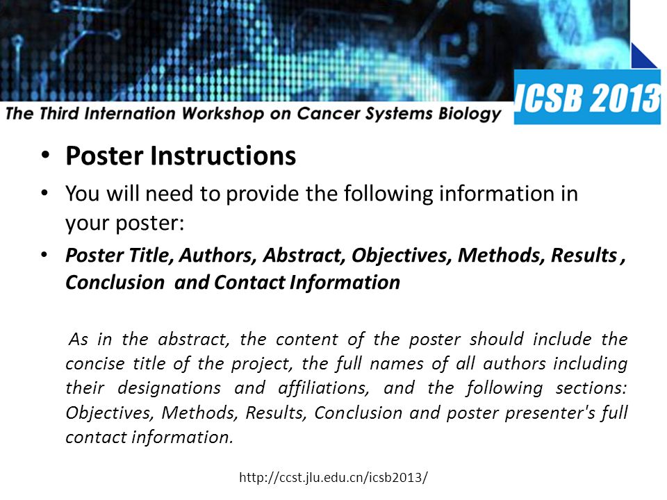 Poster Instructions You will need to provide the following information in your poster: Poster Title, Authors, Abstract, Objectives, Methods, Results, Conclusion and Contact Information As in the abstract, the content of the poster should include the concise title of the project, the full names of all authors including their designations and affiliations, and the following sections: Objectives, Methods, Results, Conclusion and poster presenter s full contact information.